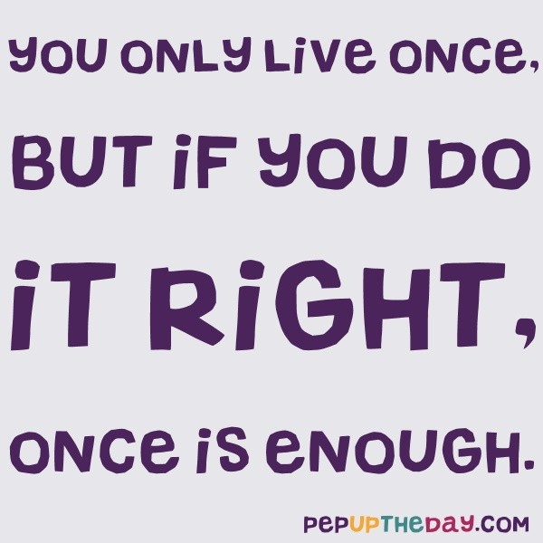 You only live once! But if you do it right once is enough