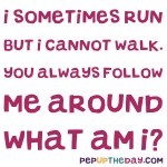 Riddle:  I sometimes run, but I cannot walk. You always follow me around. What am I?