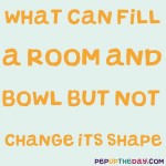 Riddle: What can fill a room and a bowl but not change shape?
