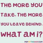 Riddle: The more you take, the more you leave behind. What am I?