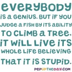 Quote of the Day - “Everybody is a genius. But if you judge a fish by its ability to climb a tree, it will live its whole life believing that it is stupid.” – Albert Einstein