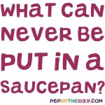 Riddle: What can never be put in a saucepan?