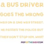 Riddle: A bus driver goes the wrong way on a one-way street. He passes the cops but they don’t stop him. Why?