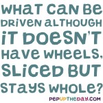 Riddle: What can be driven although it doesn’t have wheels, sliced but stays whole?
