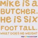 Riddle: Mike is a butcher. He is six foot tall. What does he weigh?