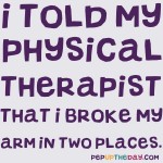 Joke: I told my physical therapist that I broke my arm in two places.