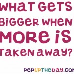 Riddle: What gets bigger when more is taken away?