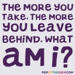 Riddle: The more you take, the more you leave behind. What am I?