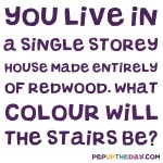 Riddle: You live in a single storey house made entirely of redwood. What colour will the stairs be?