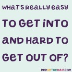 Riddle: What’s really easy to get into, and hard to get out of?