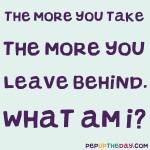 Riddle: The more you take, the more you leave behind. What am I?