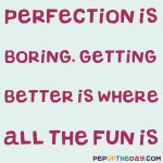 Quote of the Day: “Perfection is boring. Getting better is where all the fun is.” – Dragos Roua